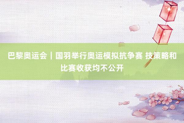 巴黎奥运会｜国羽举行奥运模拟抗争赛 技策略和比赛收获均不公开