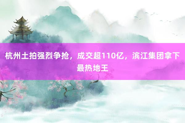 杭州土拍强烈争抢，成交超110亿，滨江集团拿下最热地王