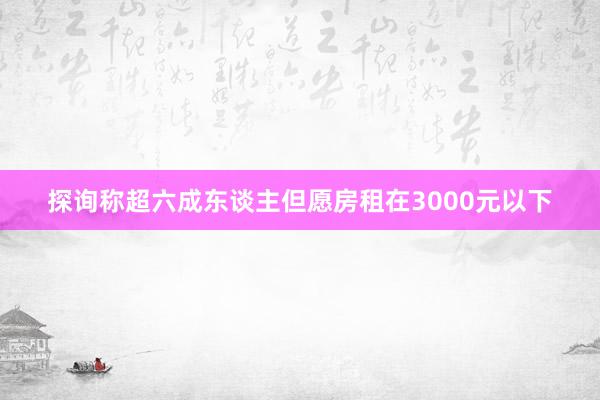 探询称超六成东谈主但愿房租在3000元以下