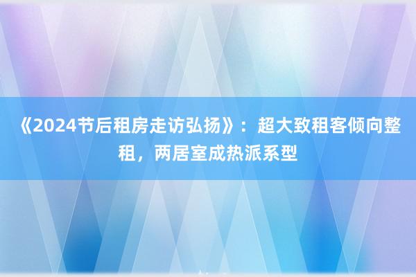 《2024节后租房走访弘扬》：超大致租客倾向整租，两居室成热派系型