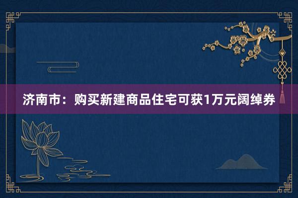 济南市：购买新建商品住宅可获1万元阔绰券