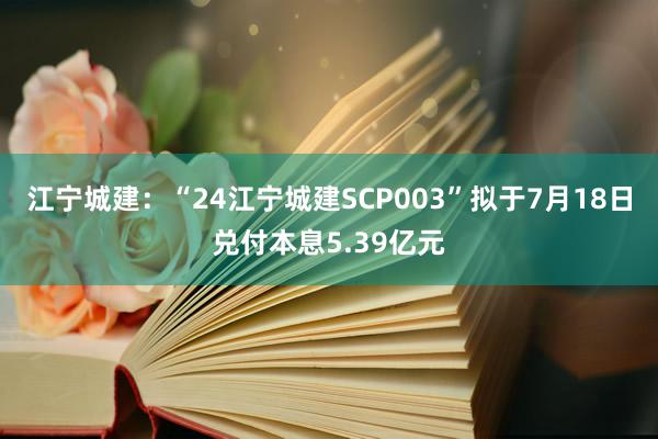 江宁城建：“24江宁城建SCP003”拟于7月18日兑付本息5.39亿元