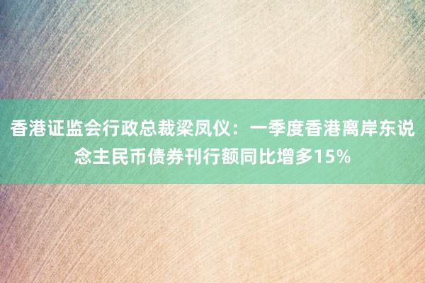 香港证监会行政总裁梁凤仪：一季度香港离岸东说念主民币债券刊行额同比增多15%