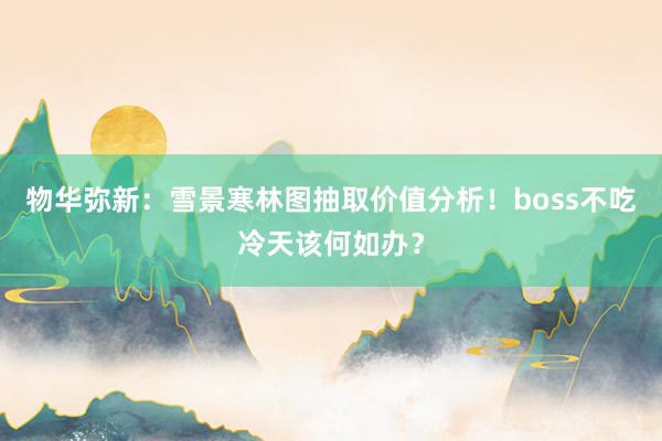 物华弥新：雪景寒林图抽取价值分析！boss不吃冷天该何如办？