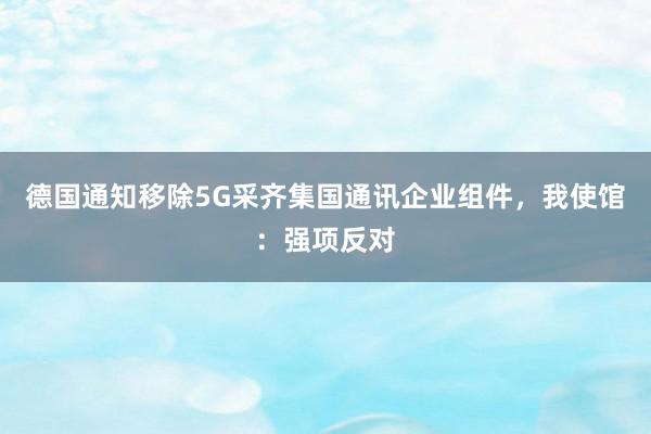 德国通知移除5G采齐集国通讯企业组件，我使馆：强项反对