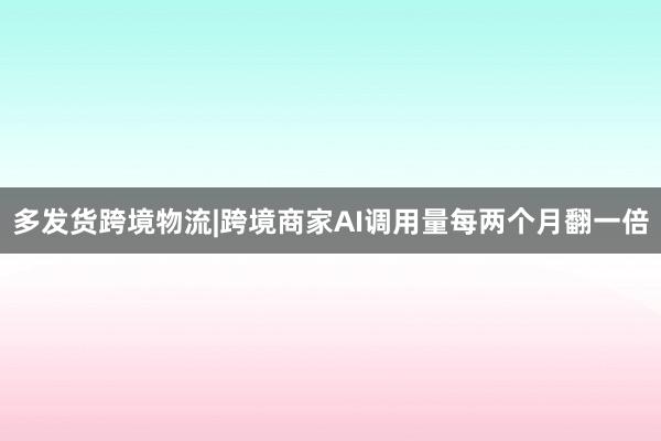 多发货跨境物流|跨境商家AI调用量每两个月翻一倍