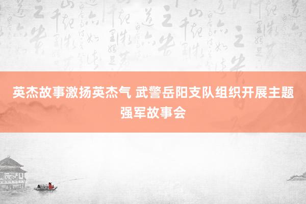 英杰故事激扬英杰气 武警岳阳支队组织开展主题强军故事会