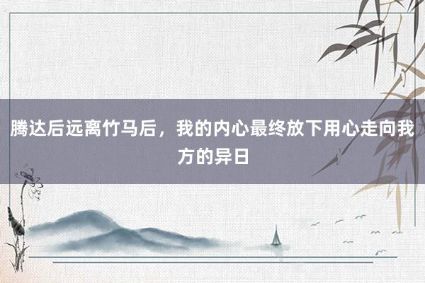 腾达后远离竹马后，我的内心最终放下用心走向我方的异日