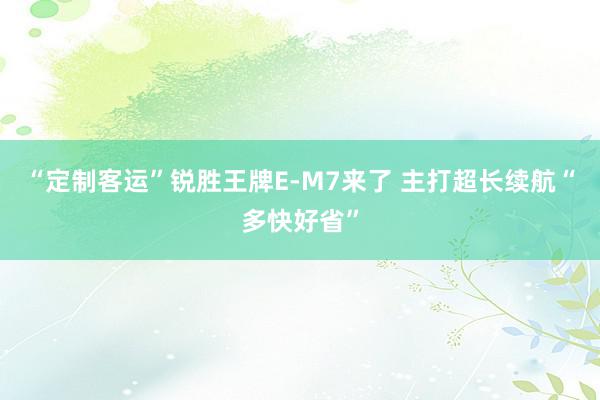 “定制客运”锐胜王牌E-M7来了 主打超长续航“多快好省”