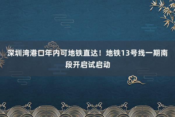 深圳湾港口年内可地铁直达！地铁13号线一期南段开启试启动