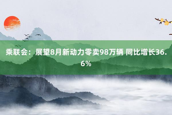 乘联会：展望8月新动力零卖98万辆 同比增长36.6%