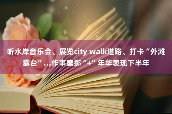 听水岸音乐会、展览city walk道路、打卡“外滩露台”...作事糜掷“+”年华表现下半年