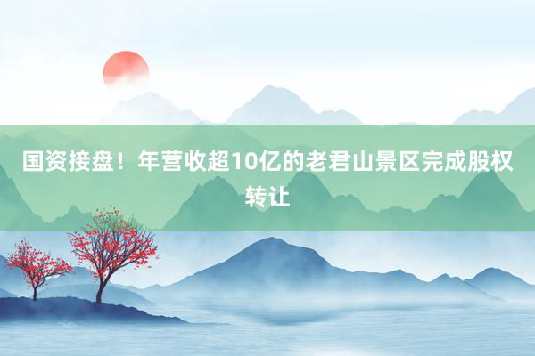 国资接盘！年营收超10亿的老君山景区完成股权转让