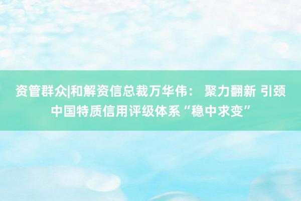 资管群众|和解资信总裁万华伟： 聚力翻新 引颈中国特质信用评级体系“稳中求变”