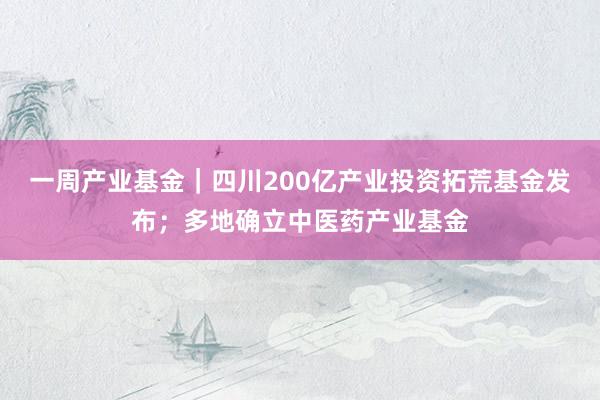 一周产业基金｜四川200亿产业投资拓荒基金发布；多地确立中医药产业基金