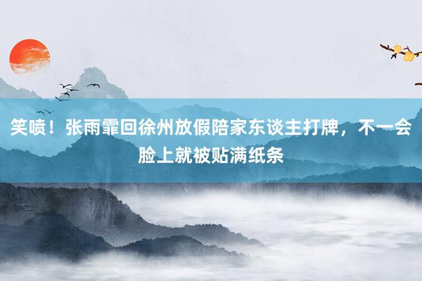 笑喷！张雨霏回徐州放假陪家东谈主打牌，不一会脸上就被贴满纸条