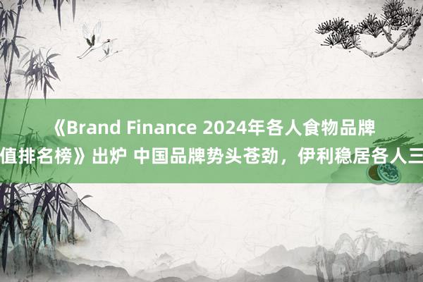 《Brand Finance 2024年各人食物品牌价值排名榜》出炉 中国品牌势头苍劲，伊利稳居各人