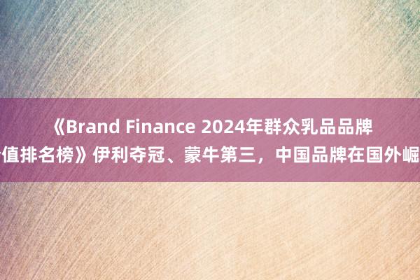 《Brand Finance 2024年群众乳品品牌价值排名榜》伊利夺冠、蒙牛第三，中国品牌在国外崛