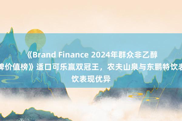 《Brand Finance 2024年群众非乙醇饮料品牌价值榜》适口可乐赢双冠王，农夫山泉与东鹏特饮表现优异