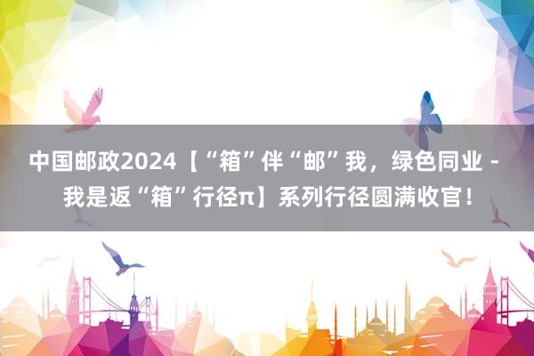 中国邮政2024【“箱”伴“邮”我，绿色同业 - 我是返“箱”行径π】系列行径圆满收官！