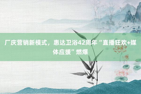 厂庆营销新模式，惠达卫浴42周年“直播狂欢+媒体应援”燃爆