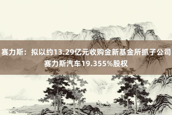 赛力斯：拟以约13.29亿元收购金新基金所抓子公司赛力斯汽车19.355%股权