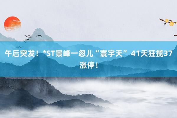 午后突发！*ST景峰一忽儿“寰宇天” 41天狂揽37涨停！