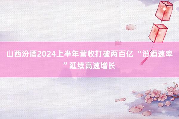 山西汾酒2024上半年营收打破两百亿 “汾酒速率”延续高速增长