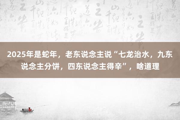 2025年是蛇年，老东说念主说“七龙治水，九东说念主分饼，四东说念主得辛”，啥道理