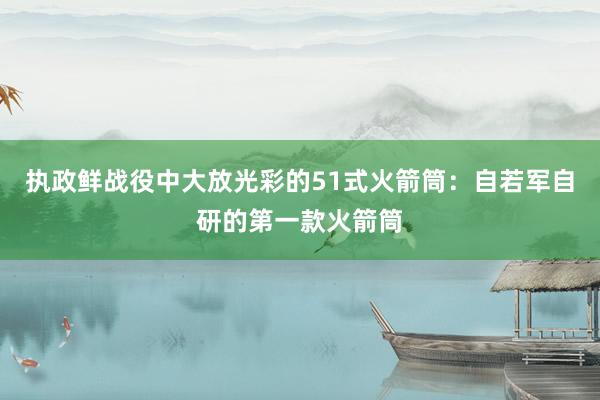 执政鲜战役中大放光彩的51式火箭筒：自若军自研的第一款火箭筒