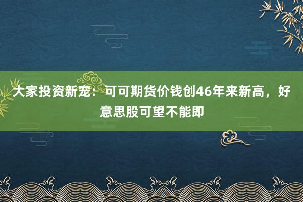 大家投资新宠：可可期货价钱创46年来新高，好意思股可望不能即