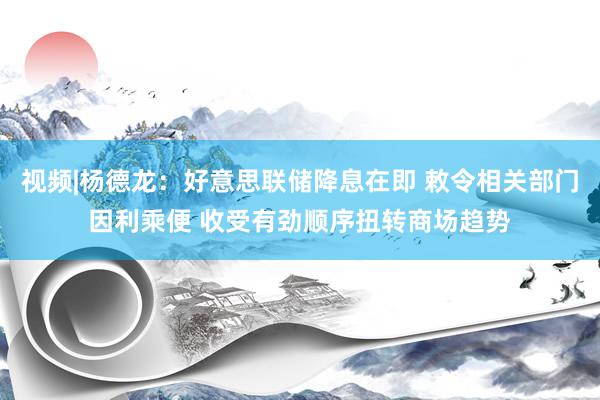 视频|杨德龙：好意思联储降息在即 敕令相关部门因利乘便 收受有劲顺序扭转商场趋势