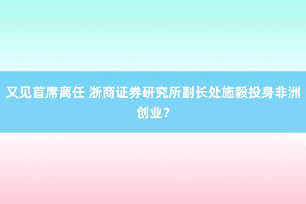 又见首席离任 浙商证券研究所副长处施毅投身非洲创业？