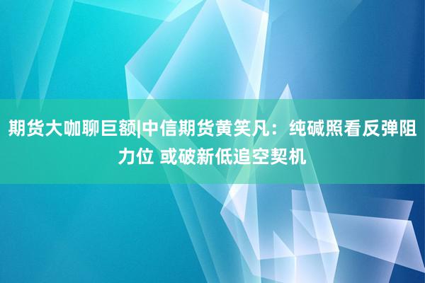 期货大咖聊巨额|中信期货黄笑凡：纯碱照看反弹阻力位 或破新低追空契机