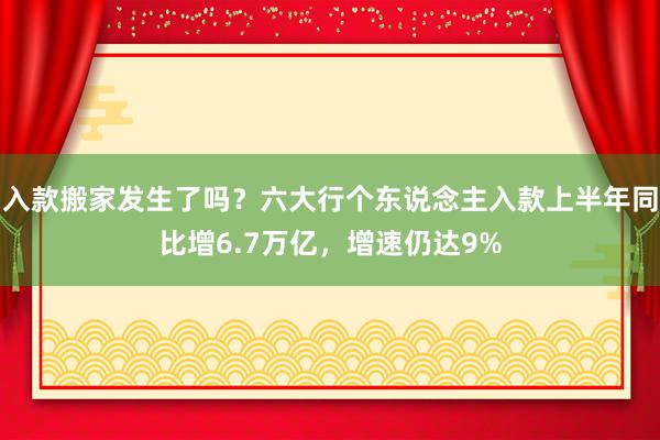 入款搬家发生了吗？六大行个东说念主入款上半年同比增6.7万亿，增速仍达9%