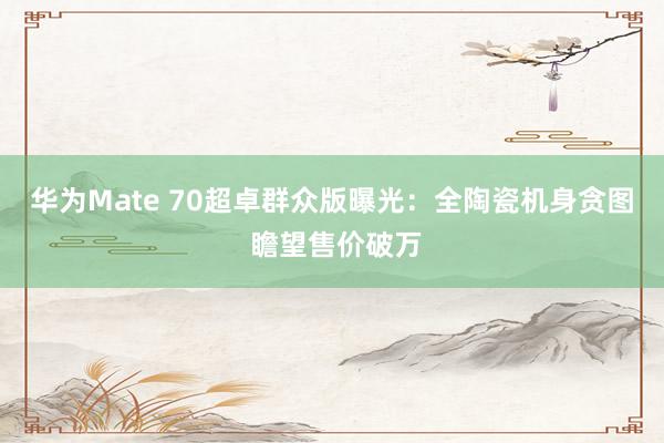 华为Mate 70超卓群众版曝光：全陶瓷机身贪图 瞻望售价破万