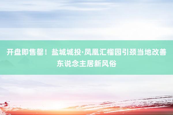 开盘即售罄！盐城城投·凤凰汇榴园引颈当地改善东说念主居新风俗