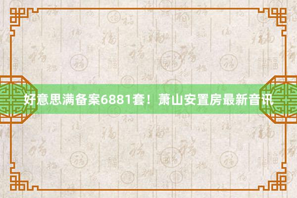 好意思满备案6881套！萧山安置房最新音讯