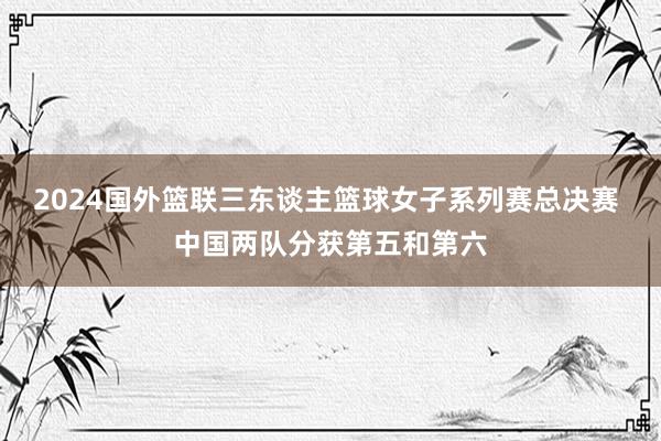 2024国外篮联三东谈主篮球女子系列赛总决赛 中国两队分获第五和第六