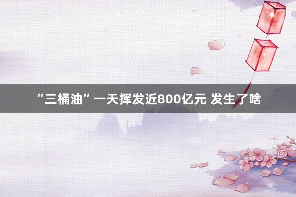 “三桶油”一天挥发近800亿元 发生了啥