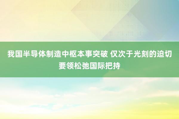 我国半导体制造中枢本事突破 仅次于光刻的迫切要领松弛国际把持