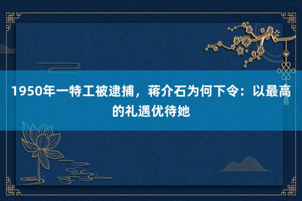 1950年一特工被逮捕，蒋介石为何下令：以最高的礼遇优待她