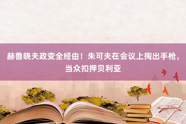 赫鲁晓夫政变全经由！朱可夫在会议上掏出手枪，当众扣押贝利亚