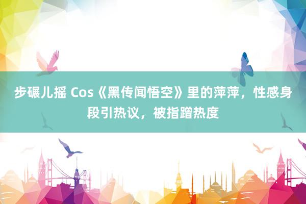 步碾儿摇 Cos《黑传闻悟空》里的萍萍，性感身段引热议，被指蹭热度