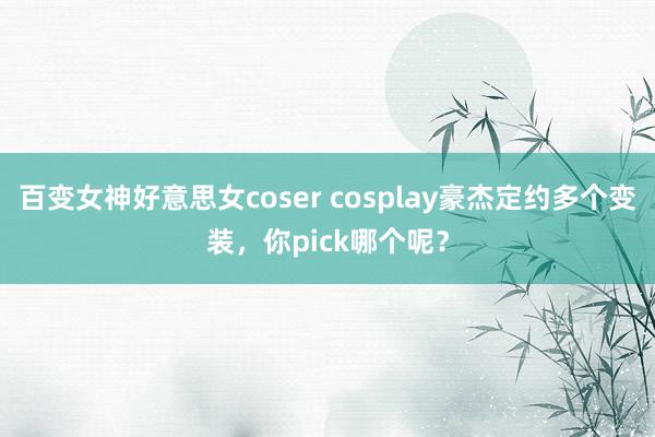 百变女神好意思女coser cosplay豪杰定约多个变装，你pick哪个呢？