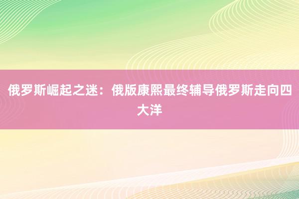 俄罗斯崛起之迷：俄版康熙最终辅导俄罗斯走向四大洋