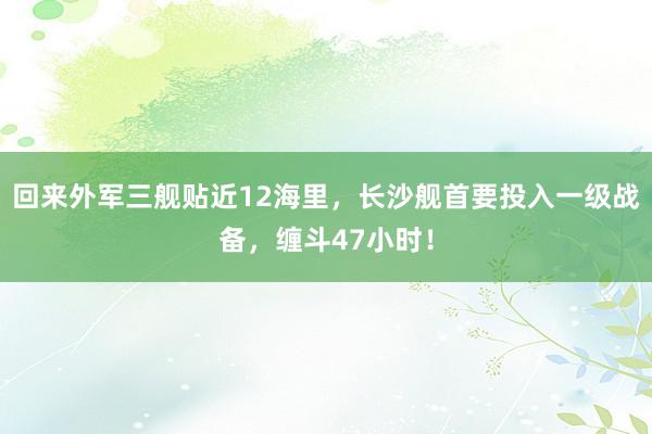 回来外军三舰贴近12海里，长沙舰首要投入一级战备，缠斗47小时！