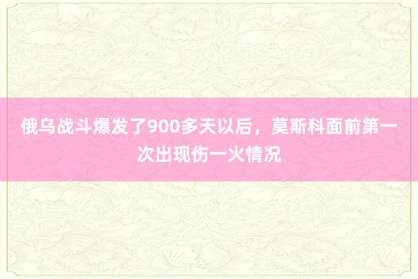 俄乌战斗爆发了900多天以后，莫斯科面前第一次出现伤一火情况