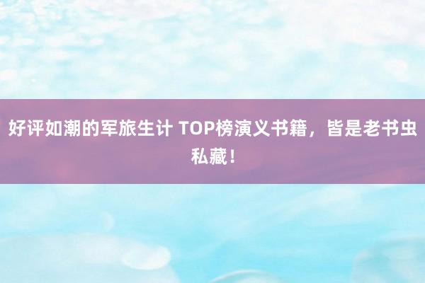 好评如潮的军旅生计 TOP榜演义书籍，皆是老书虫私藏！