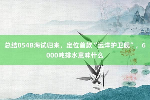 总结054B海试归来，定位首款“远洋护卫舰”，6000吨排水意味什么